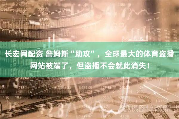 长宏网配资 詹姆斯“助攻”，全球最大的体育盗播网站被端了，但盗播不会就此消失！