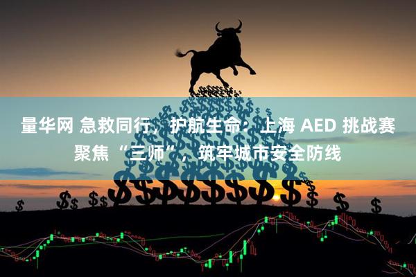 量华网 急救同行,护航生命:上海 AED 挑战赛聚焦 “三师”,筑牢城市安全防线