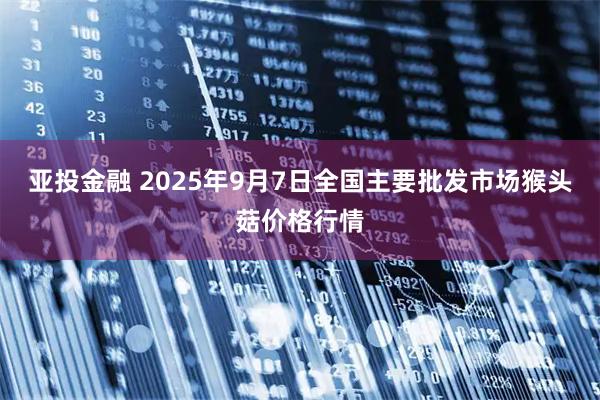 亚投金融 2025年9月7日全国主要批发市场猴头菇价格行情