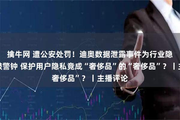 擒牛网 遭公安处罚!迪奥数据泄露事件为行业隐私安全敲警钟 保护用户隐私竟成“奢侈品”的“奢侈品”?丨主播评论