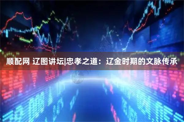 顺配网 辽图讲坛|忠孝之道：辽金时期的文脉传承