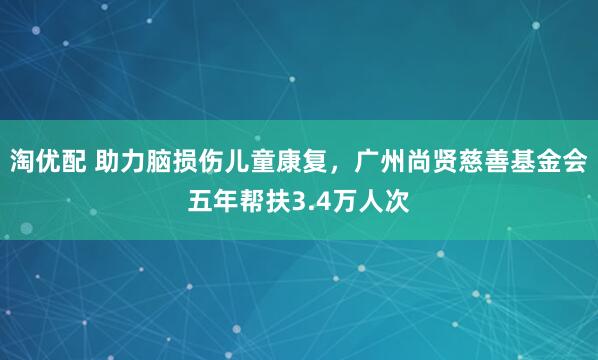 淘优配 助力脑损伤儿童康复,广州尚贤慈善基金会五年帮扶3.4万人次