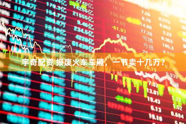 宇奇配资 报废火车车厢，一节卖十几万？