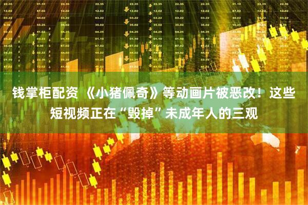 钱掌柜配资 《小猪佩奇》等动画片被恶改！这些短视频正在“毁掉”未成年人的三观