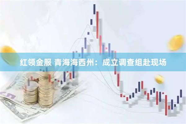 红领金服 青海海西州:成立调查组赴现场