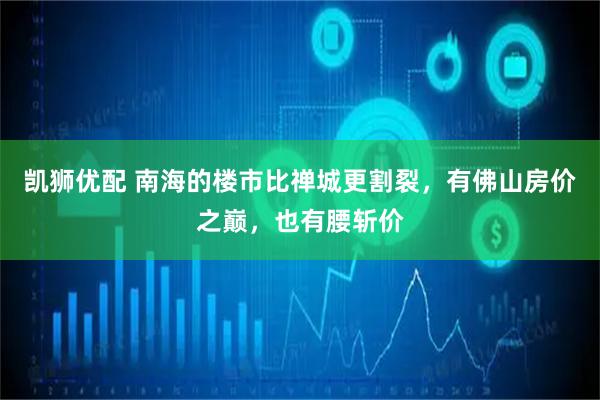 凯狮优配 南海的楼市比禅城更割裂，有佛山房价之巅，也有腰斩价