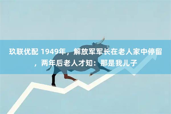 玖联优配 1949年,解放军军长在老人家中停留,两年后老人才知:那是我儿子