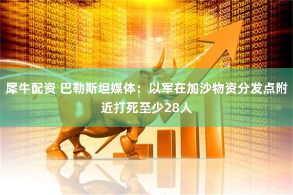 犀牛配资 巴勒斯坦媒体:以军在加沙物资分发点附近打死至少28人