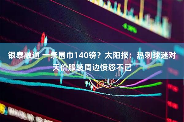 银泰融通 一条围巾140镑？太阳报：热刺球迷对天价服装周边愤怒不已