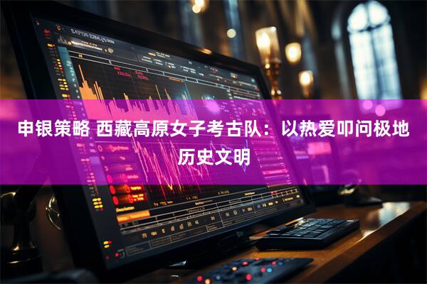 申银策略 西藏高原女子考古队：以热爱叩问极地历史文明
