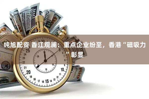 纯旭配资 香江观澜：重点企业纷至，香港“磁吸力”彰显
