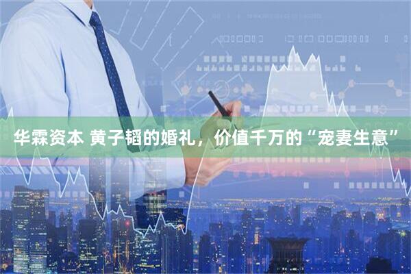华霖资本 黄子韬的婚礼，价值千万的“宠妻生意”