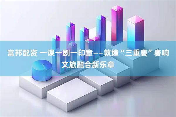 富邦配资 一课一剧一印章——敦煌“三重奏”奏响文旅融合新乐章
