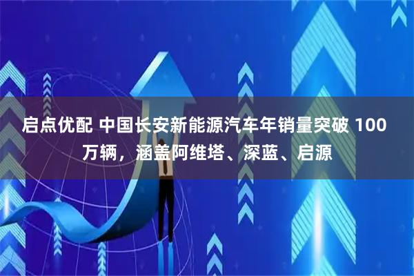 启点优配 中国长安新能源汽车年销量突破 100 万辆，涵盖阿维塔、深蓝、启源