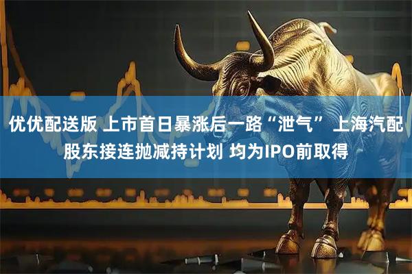 优优配送版 上市首日暴涨后一路“泄气” 上海汽配股东接连抛减持计划 均为IPO前取得