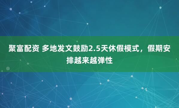 聚富配资 多地发文鼓励2.5天休假模式，假期安排越来越弹性