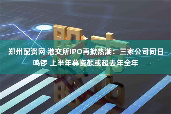 郑州配资网 港交所IPO再掀热潮：三家公司同日鸣锣 上半年募资额或超去年全年
