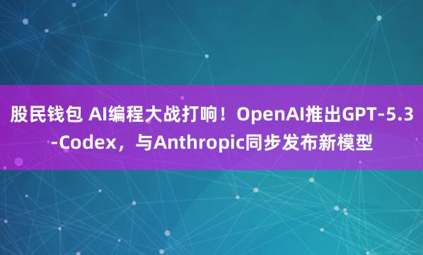 股民钱包 AI编程大战打响！OpenAI推出GPT-5.3-Codex，与Anthropic同步发布新模型