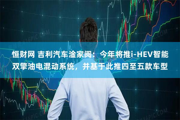 恒财网 吉利汽车淦家阅：今年将推i-HEV智能双擎油电混动系统，并基于此推四至五款车型
