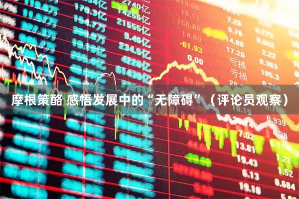 摩根策酪 感悟发展中的“无障碍”（评论员观察）
