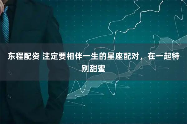 东程配资 注定要相伴一生的星座配对，在一起特别甜蜜