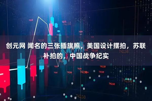 创元网 闻名的三张插旗照，美国设计摆拍，苏联补拍的，中国战争纪实