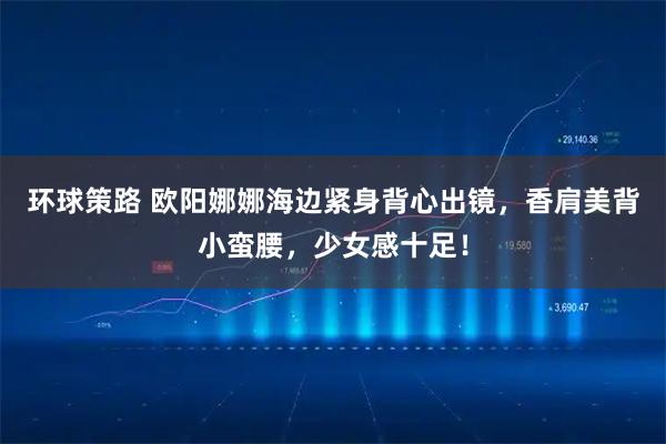 环球策路 欧阳娜娜海边紧身背心出镜，香肩美背小蛮腰，少女感十足！