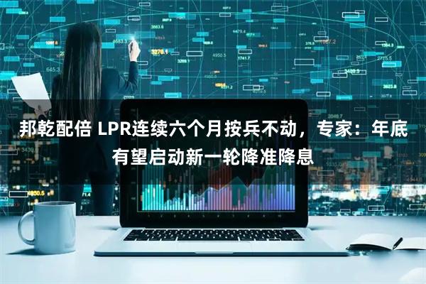 邦乾配倍 LPR连续六个月按兵不动，专家：年底有望启动新一轮降准降息