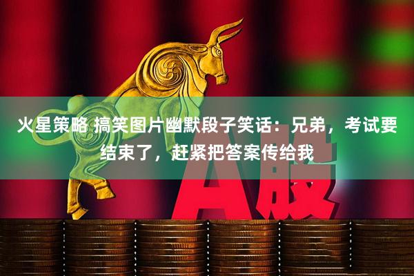 火星策略 搞笑图片幽默段子笑话：兄弟，考试要结束了，赶紧把答案传给我
