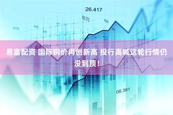 易富配资 国际铜价再创新高 投行高喊这轮行情仍没到顶！