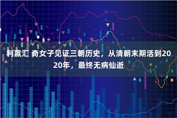 利赢汇 奇女子见证三朝历史，从清朝末期活到2020年，最终无病仙逝
