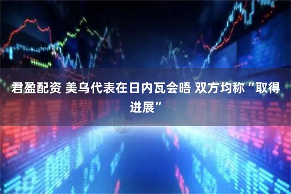 君盈配资 美乌代表在日内瓦会晤 双方均称“取得进展”
