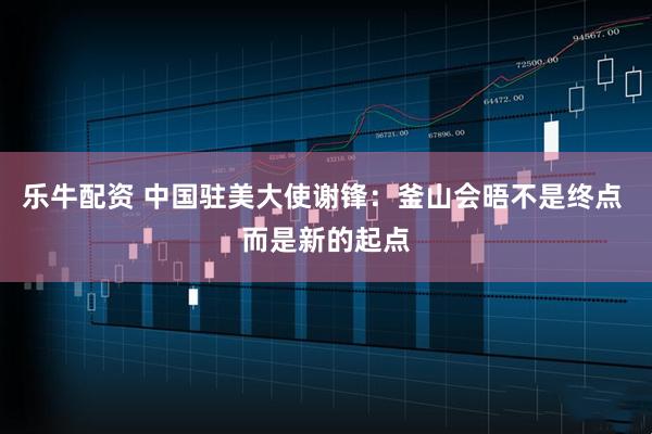 乐牛配资 中国驻美大使谢锋：釜山会晤不是终点 而是新的起点