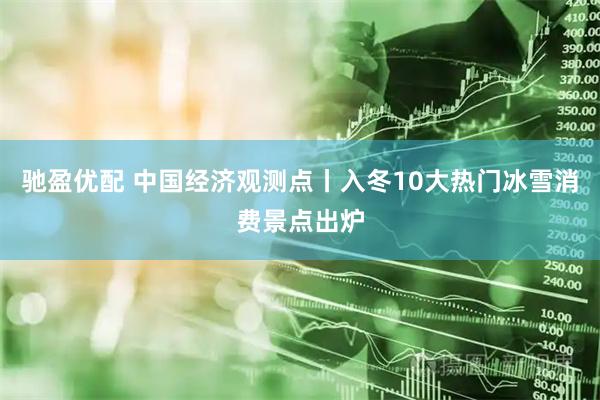 驰盈优配 中国经济观测点丨入冬10大热门冰雪消费景点出炉