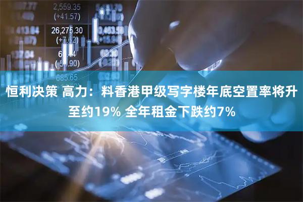 恒利决策 高力：料香港甲级写字楼年底空置率将升至约19% 全年租金下跌约7%