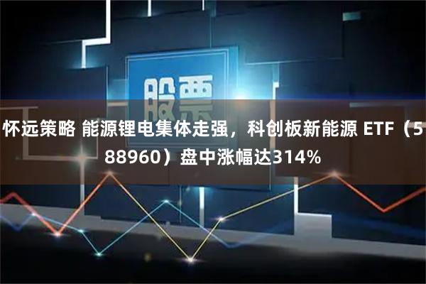 怀远策略 能源锂电集体走强，科创板新能源 ETF（588960）盘中涨幅达314%