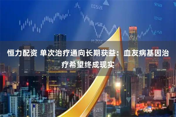 恒力配资 单次治疗通向长期获益:血友病基因治疗希望终成现实